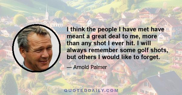 I think the people I have met have meant a great deal to me, more than any shot I ever hit. I will always remember some golf shots, but others I would like to forget.