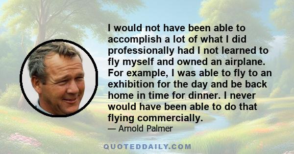 I would not have been able to accomplish a lot of what I did professionally had I not learned to fly myself and owned an airplane. For example, I was able to fly to an exhibition for the day and be back home in time for