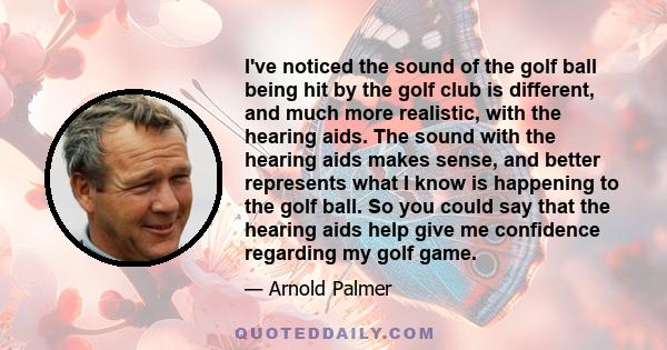 I've noticed the sound of the golf ball being hit by the golf club is different, and much more realistic, with the hearing aids. The sound with the hearing aids makes sense, and better represents what I know is