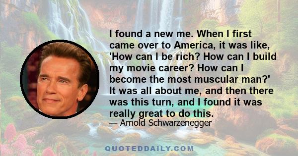 I found a new me. When I first came over to America, it was like, 'How can I be rich? How can I build my movie career? How can I become the most muscular man?' It was all about me, and then there was this turn, and I