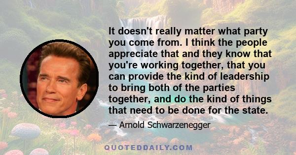 It doesn't really matter what party you come from. I think the people appreciate that and they know that you're working together, that you can provide the kind of leadership to bring both of the parties together, and do