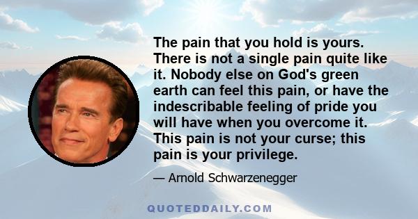 The pain that you hold is yours. There is not a single pain quite like it. Nobody else on God's green earth can feel this pain, or have the indescribable feeling of pride you will have when you overcome it. This pain is