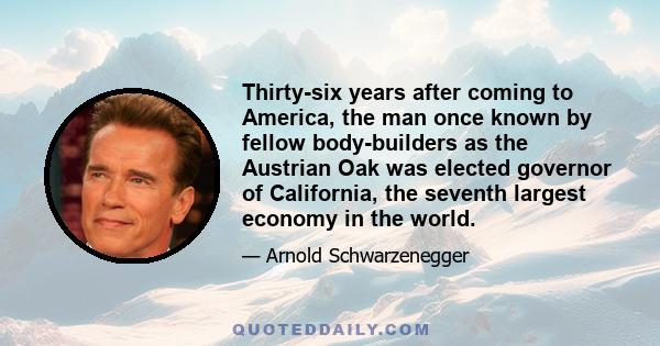 Thirty-six years after coming to America, the man once known by fellow bodybuilders as the Austrian Oak was elected governor of California, the seventh largest economy in the world.