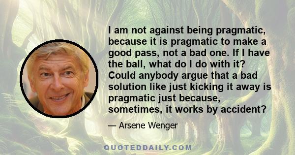 I am not against being pragmatic, because it is pragmatic to make a good pass, not a bad one. If I have the ball, what do I do with it? Could anybody argue that a bad solution like just kicking it away is pragmatic just