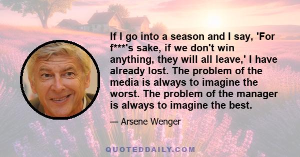 If I go into a season and I say, 'For f***'s sake, if we don't win anything, they will all leave,' I have already lost. The problem of the media is always to imagine the worst. The problem of the manager is always to