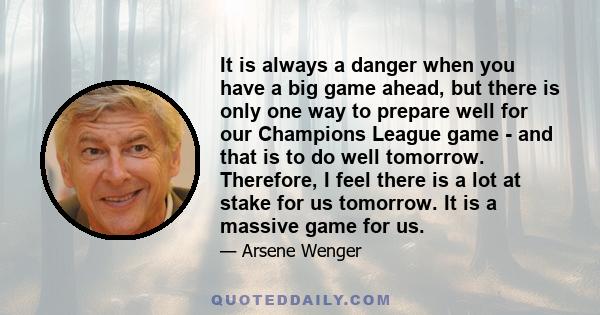It is always a danger when you have a big game ahead, but there is only one way to prepare well for our Champions League game - and that is to do well tomorrow. Therefore, I feel there is a lot at stake for us tomorrow.