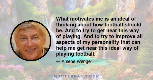 What motivates me is an ideal of thinking about how football should be. And to try to get near this way of playing. And to try to improve all aspects of my personality that can help me get near this ideal way of playing