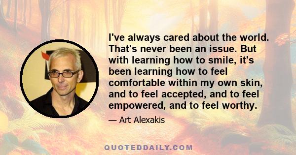 I've always cared about the world. That's never been an issue. But with learning how to smile, it's been learning how to feel comfortable within my own skin, and to feel accepted, and to feel empowered, and to feel