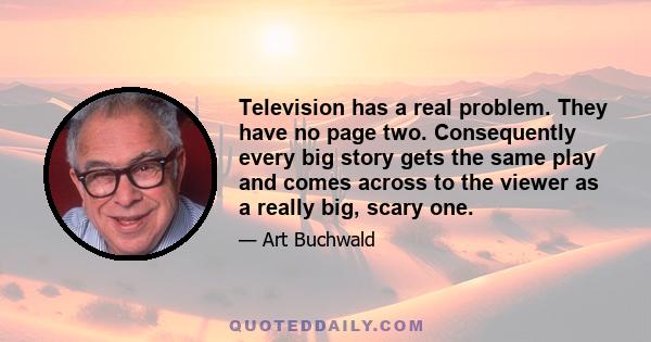 Television has a real problem. They have no page two. Consequently every big story gets the same play and comes across to the viewer as a really big, scary one.