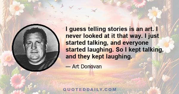 I guess telling stories is an art. I never looked at it that way. I just started talking, and everyone started laughing. So I kept talking, and they kept laughing.