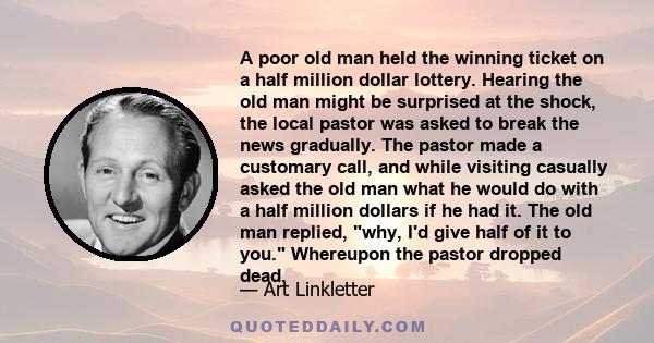 A poor old man held the winning ticket on a half million dollar lottery. Hearing the old man might be surprised at the shock, the local pastor was asked to break the news gradually. The pastor made a customary call, and