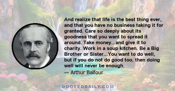 And realize that life is the best thing ever, and that you have no business taking it for granted. Care so deeply about its goodness that you want to spread it around. Take money...and give it to charity. Work in a soup