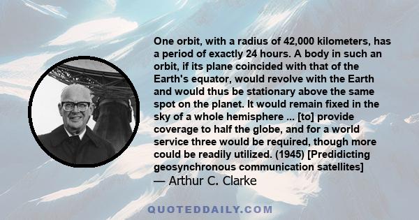 One orbit, with a radius of 42,000 kilometers, has a period of exactly 24 hours. A body in such an orbit, if its plane coincided with that of the Earth's equator, would revolve with the Earth and would thus be