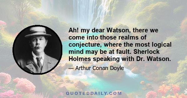 Ah! my dear Watson, there we come into those realms of conjecture, where the most logical mind may be at fault. Sherlock Holmes speaking with Dr. Watson.