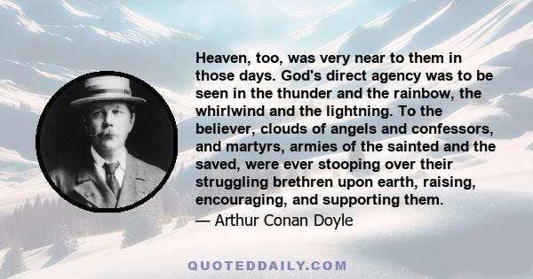 Heaven, too, was very near to them in those days. God's direct agency was to be seen in the thunder and the rainbow, the whirlwind and the lightning. To the believer, clouds of angels and confessors, and martyrs, armies
