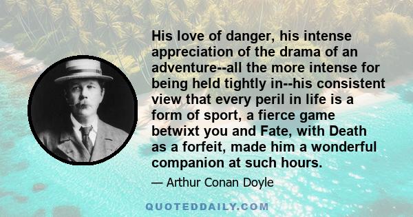 His love of danger, his intense appreciation of the drama of an adventure--all the more intense for being held tightly in--his consistent view that every peril in life is a form of sport, a fierce game betwixt you and