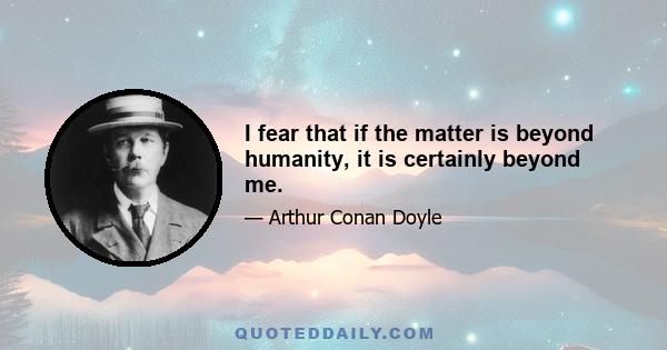 I fear that if the matter is beyond humanity, it is certainly beyond me.