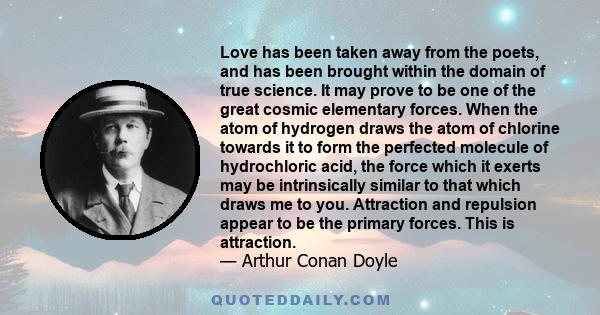 Love has been taken away from the poets, and has been brought within the domain of true science. It may prove to be one of the great cosmic elementary forces. When the atom of hydrogen draws the atom of chlorine towards