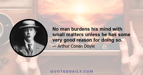 No man burdens his mind with small matters unless he has some very good reason for doing so.