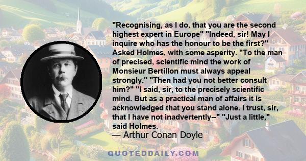 Recognising, as I do, that you are the second highest expert in Europe Indeed, sir! May I inquire who has the honour to be the first? Asked Holmes, with some asperity. To the man of precised, scientific mind the work of