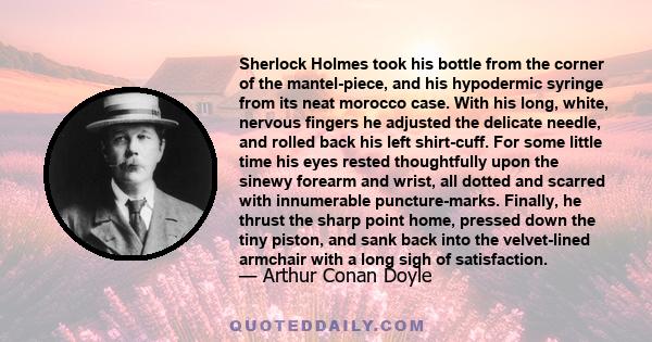 Sherlock Holmes took his bottle from the corner of the mantel-piece, and his hypodermic syringe from its neat morocco case. With his long, white, nervous fingers he adjusted the delicate needle, and rolled back his left