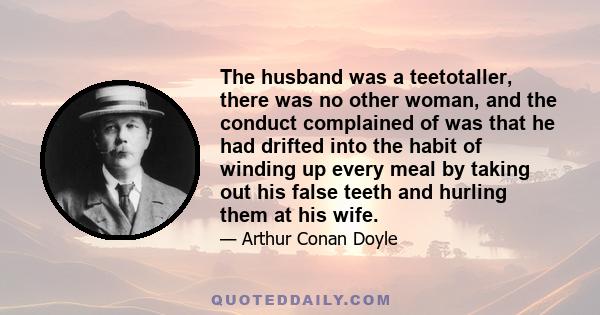 The husband was a teetotaller, there was no other woman, and the conduct complained of was that he had drifted into the habit of winding up every meal by taking out his false teeth and hurling them at his wife.