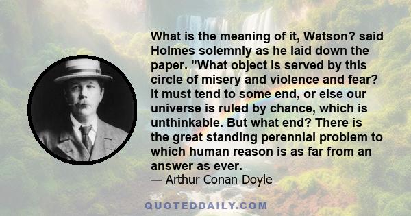 What is the meaning of it, Watson? said Holmes solemnly as he laid down the paper. What object is served by this circle of misery and violence and fear? It must tend to some end, or else our universe is ruled by chance,