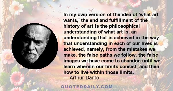 In my own version of the idea of 'what art wants,' the end and fulfillment of the history of art is the philosophical understanding of what art is, an understanding that is achieved in the way that understanding in each