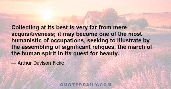 Collecting at its best is very far from mere acquisitiveness; it may become one of the most humanistic of occupations, seeking to illustrate by the assembling of significant reliques, the march of the human spirit in