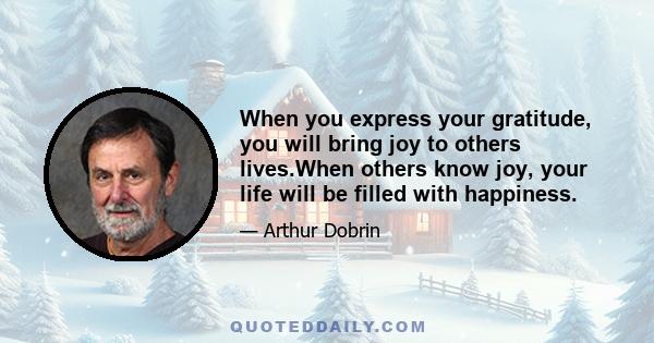 When you express your gratitude, you will bring joy to others lives.When others know joy, your life will be filled with happiness.