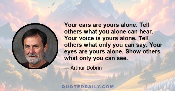 Your ears are yours alone. Tell others what you alone can hear. Your voice is yours alone. Tell others what only you can say. Your eyes are yours alone. Show others what only you can see.