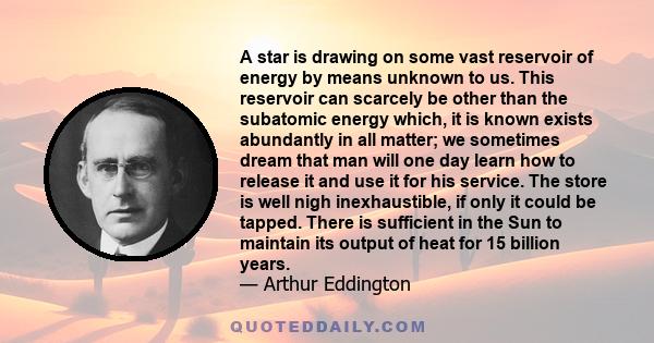 A star is drawing on some vast reservoir of energy by means unknown to us. This reservoir can scarcely be other than the subatomic energy which, it is known exists abundantly in all matter; we sometimes dream that man