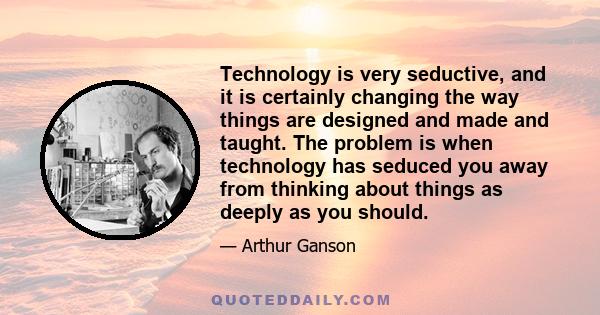 Technology is very seductive, and it is certainly changing the way things are designed and made and taught. The problem is when technology has seduced you away from thinking about things as deeply as you should.