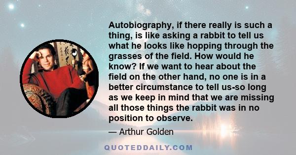 Autobiography, if there really is such a thing, is like asking a rabbit to tell us what he looks like hopping through the grasses of the field. How would he know? If we want to hear about the field on the other hand, no