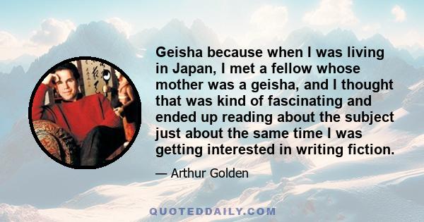 Geisha because when I was living in Japan, I met a fellow whose mother was a geisha, and I thought that was kind of fascinating and ended up reading about the subject just about the same time I was getting interested in
