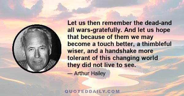 Let us then remember the dead-and all wars-gratefully. And let us hope that because of them we may become a touch better, a thimbleful wiser, and a handshake more tolerant of this changing world they did not live to see.