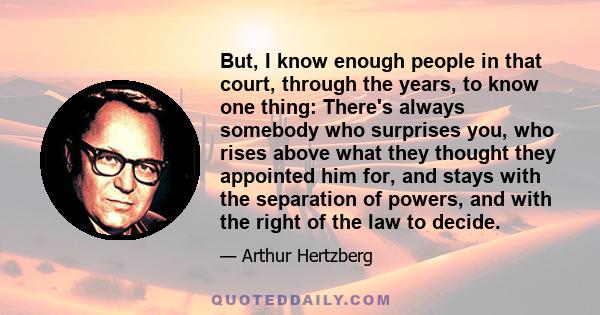 But, I know enough people in that court, through the years, to know one thing: There's always somebody who surprises you, who rises above what they thought they appointed him for, and stays with the separation of
