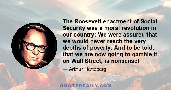 The Roosevelt enactment of Social Security was a moral revolution in our country: We were assured that we would never reach the very depths of poverty. And to be told, that we are now going to gamble it, on Wall Street,