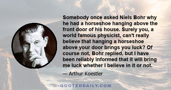 Somebody once asked Niels Bohr why he had a horseshoe hanging above the front door of his house. Surely you, a world famous physicist, can't really believe that hanging a horseshoe above your door brings you luck? Of