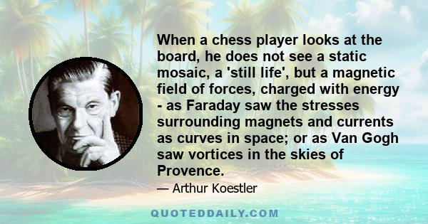 When a chess player looks at the board, he does not see a static mosaic, a 'still life', but a magnetic field of forces, charged with energy - as Faraday saw the stresses surrounding magnets and currents as curves in