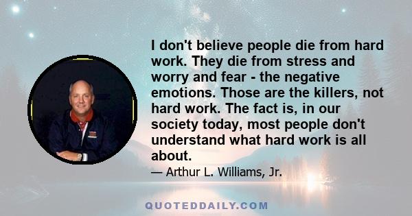 I don't believe people die from hard work. They die from stress and worry and fear - the negative emotions. Those are the killers, not hard work. The fact is, in our society today, most people don't understand what hard