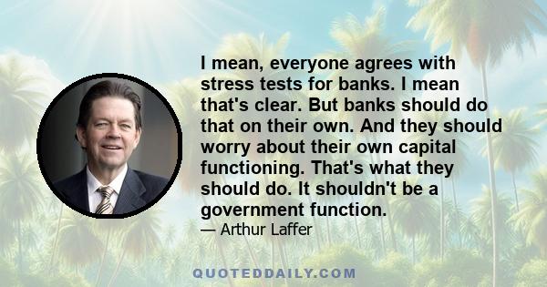 I mean, everyone agrees with stress tests for banks. I mean that's clear. But banks should do that on their own. And they should worry about their own capital functioning. That's what they should do. It shouldn't be a