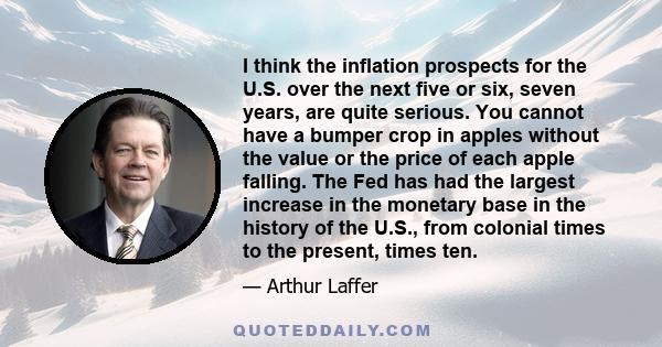 I think the inflation prospects for the U.S. over the next five or six, seven years, are quite serious. You cannot have a bumper crop in apples without the value or the price of each apple falling. The Fed has had the