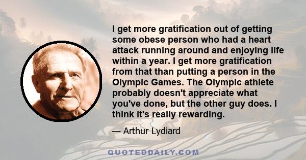 I get more gratification out of getting some obese person who had a heart attack running around and enjoying life within a year. I get more gratification from that than putting a person in the Olympic Games. The Olympic