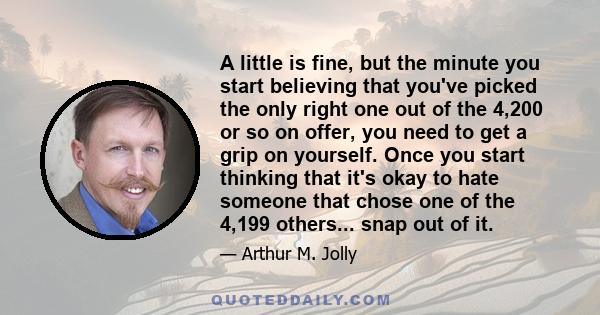 A little is fine, but the minute you start believing that you've picked the only right one out of the 4,200 or so on offer, you need to get a grip on yourself. Once you start thinking that it's okay to hate someone that