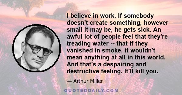 I believe in work. If somebody doesn't create something, however small it may be, he gets sick. An awful lot of people feel that they're treading water -- that if they vanished in smoke, it wouldn't mean anything at all