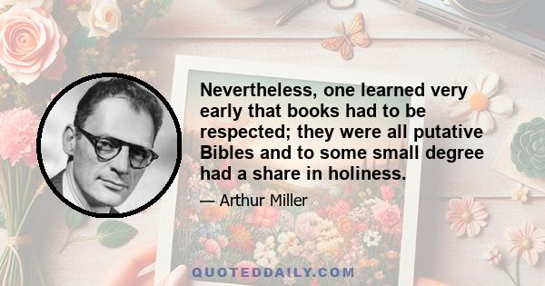 Nevertheless, one learned very early that books had to be respected; they were all putative Bibles and to some small degree had a share in holiness.