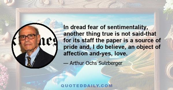 In dread fear of sentimentality, another thing true is not said-that for its staff the paper is a source of pride and, I do believe, an object of affection and-yes, love.