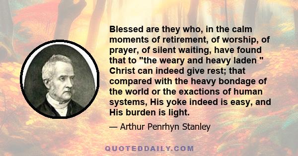 Blessed are they who, in the calm moments of retirement, of worship, of prayer, of silent waiting, have found that to the weary and heavy laden Christ can indeed give rest; that compared with the heavy bondage of the