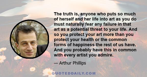 The truth is, anyone who puts so much of herself and her life into art as you do must naturally fear any failure in that art as a potential threat to your life. And so you protect your art more than you protect your